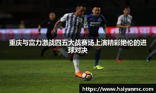 重庆与富力激战四五大战赛场上演精彩绝伦的进球对决