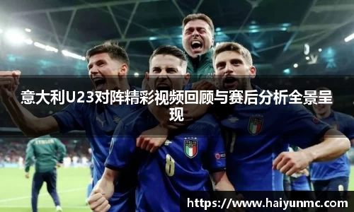 意大利U23对阵精彩视频回顾与赛后分析全景呈现